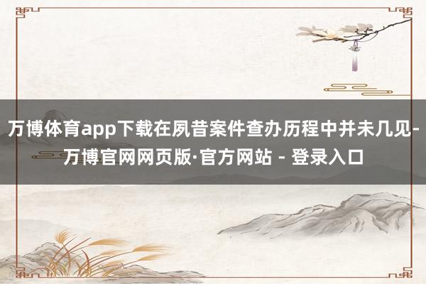 万博体育app下载在夙昔案件查办历程中并未几见-万博官网网页版·官方网站 - 登录入口