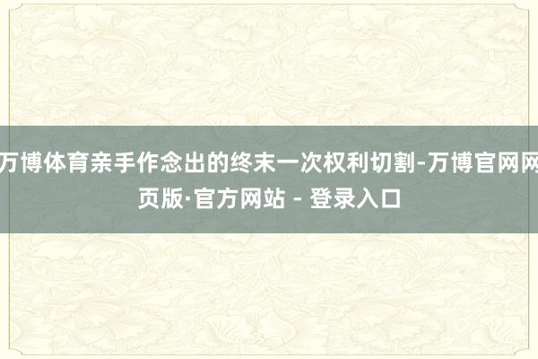 万博体育亲手作念出的终末一次权利切割-万博官网网页版·官方网站 - 登录入口