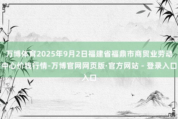 万博体育2025年9月2日福建省福鼎市商贸业劳动中心价钱行情-万博官网网页版·官方网站 - 登录入口