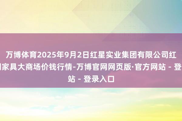 万博体育2025年9月2日红星实业集团有限公司红星农副家具大商场价钱行情-万博官网网页版·官方网站 - 登录入口