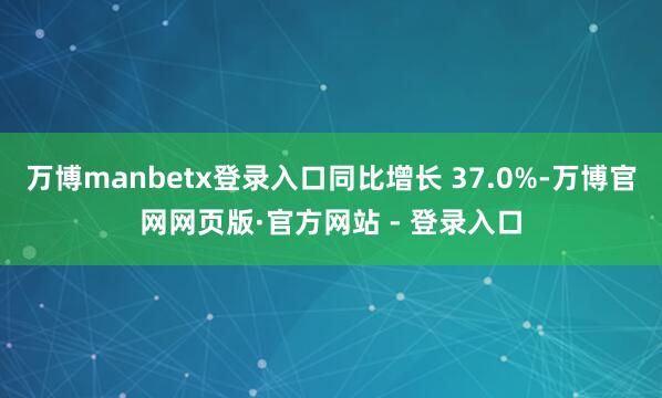 万博manbetx登录入口同比增长 37.0%-万博官网网页版·官方网站 - 登录入口