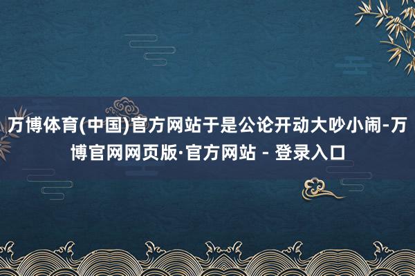 万博体育(中国)官方网站于是公论开动大吵小闹-万博官网网页版·官方网站 - 登录入口