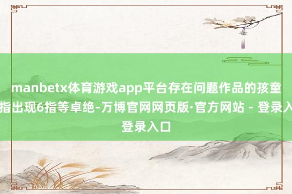 manbetx体育游戏app平台存在问题作品的孩童手指出现6指等卓绝-万博官网网页版·官方网站 - 登录入口