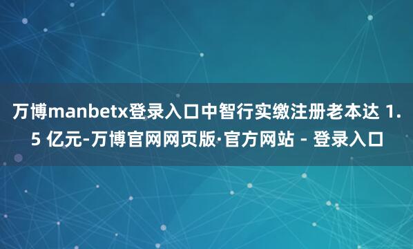 万博manbetx登录入口中智行实缴注册老本达 1.5 亿元-万博官网网页版·官方网站 - 登录入口