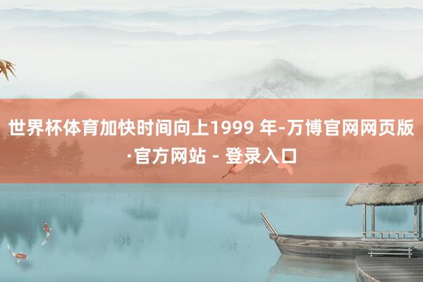 世界杯体育加快时间向上1999 年-万博官网网页版·官方网站 - 登录入口