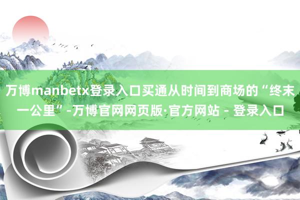 万博manbetx登录入口买通从时间到商场的“终末一公里”-万博官网网页版·官方网站 - 登录入口