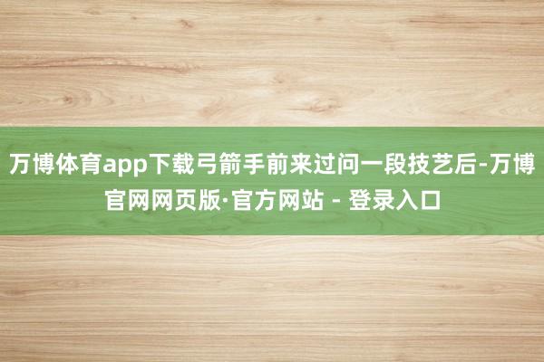 万博体育app下载弓箭手前来过问一段技艺后-万博官网网页版·官方网站 - 登录入口