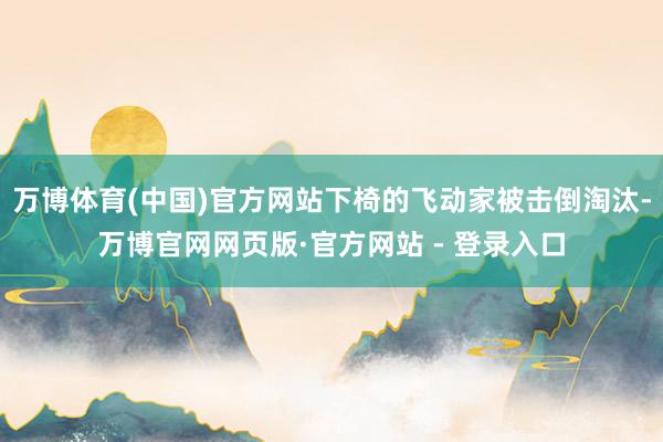 万博体育(中国)官方网站下椅的飞动家被击倒淘汰-万博官网网页版·官方网站 - 登录入口