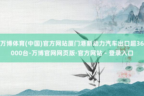 万博体育(中国)官方网站厦门港新动力汽车出口超36000台-万博官网网页版·官方网站 - 登录入口