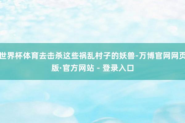 世界杯体育去击杀这些祸乱村子的妖兽-万博官网网页版·官方网站 - 登录入口