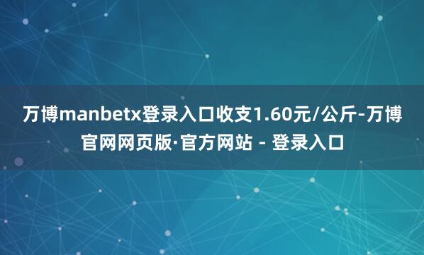 万博manbetx登录入口收支1.60元/公斤-万博官网网页版·官方网站 - 登录入口