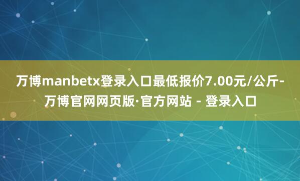 万博manbetx登录入口最低报价7.00元/公斤-万博官网网页版·官方网站 - 登录入口