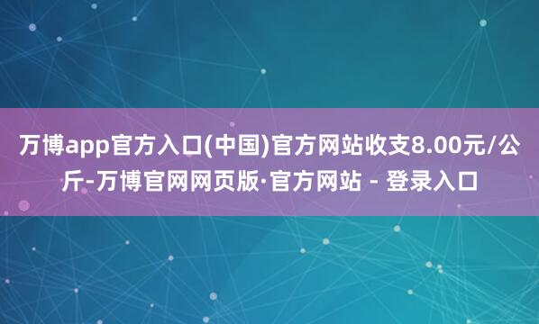 万博app官方入口(中国)官方网站收支8.00元/公斤-万博官网网页版·官方网站 - 登录入口