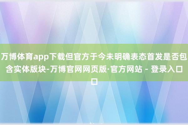 万博体育app下载但官方于今未明确表态首发是否包含实体版块-万博官网网页版·官方网站 - 登录入口