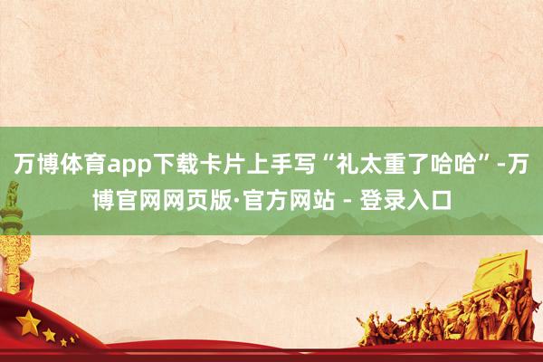万博体育app下载卡片上手写“礼太重了哈哈”-万博官网网页版·官方网站 - 登录入口