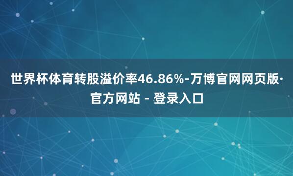 世界杯体育转股溢价率46.86%-万博官网网页版·官方网站 - 登录入口