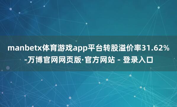 manbetx体育游戏app平台转股溢价率31.62%-万博官网网页版·官方网站 - 登录入口