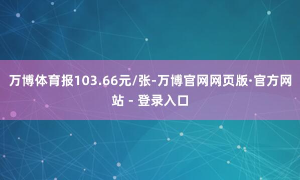 万博体育报103.66元/张-万博官网网页版·官方网站 - 登录入口