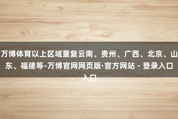 万博体育以上区域重复云南、贵州、广西、北京、山东、福建等-万博官网网页版·官方网站 - 登录入口