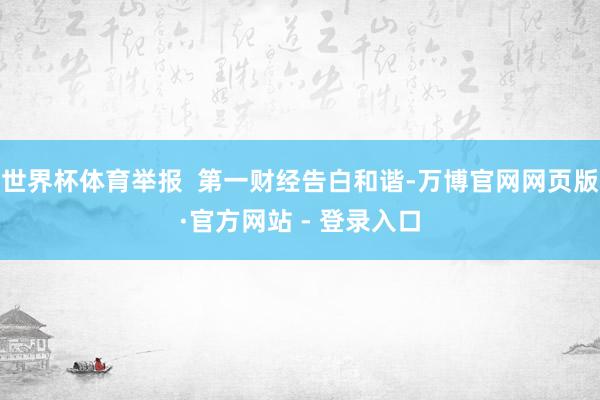 世界杯体育举报  第一财经告白和谐-万博官网网页版·官方网站 - 登录入口