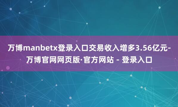 万博manbetx登录入口交易收入增多3.56亿元-万博官网网页版·官方网站 - 登录入口