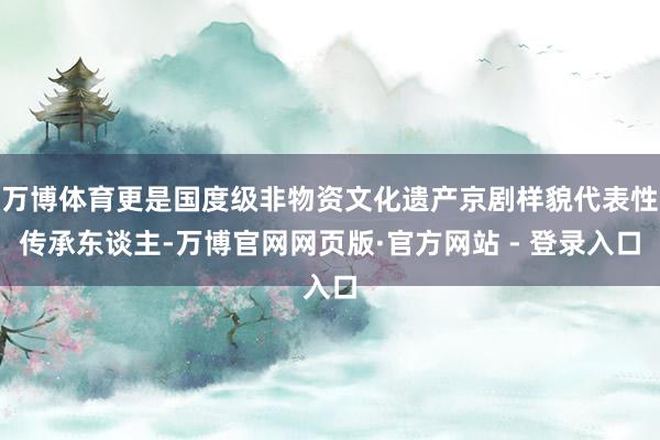 万博体育更是国度级非物资文化遗产京剧样貌代表性传承东谈主-万博官网网页版·官方网站 - 登录入口