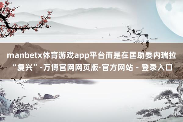 manbetx体育游戏app平台而是在匡助委内瑞拉“复兴”-万博官网网页版·官方网站 - 登录入口