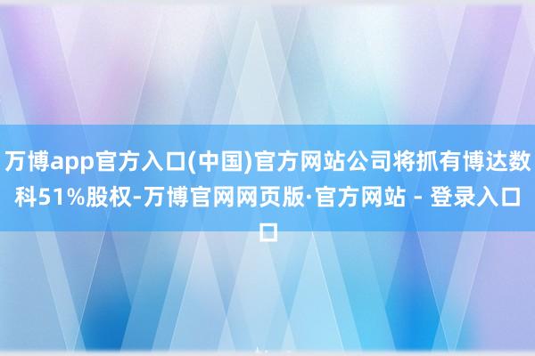 万博app官方入口(中国)官方网站公司将抓有博达数科51%股权-万博官网网页版·官方网站 - 登录入口
