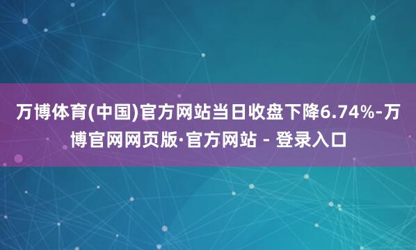 万博体育(中国)官方网站当日收盘下降6.74%-万博官网网页版·官方网站 - 登录入口