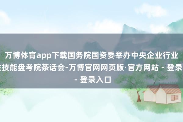 万博体育app下载国务院国资委举办中央企业行业共性技能盘考院茶话会-万博官网网页版·官方网站 - 登录入口