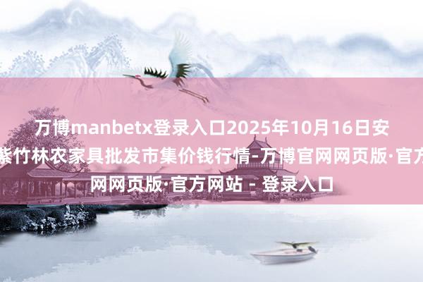 万博manbetx登录入口2025年10月16日安徽六安市裕安区紫竹林农家具批发市集价钱行情-万博官网网页版·官方网站 - 登录入口