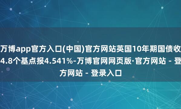 万博app官方入口(中国)官方网站英国10年期国债收益率跌4.8个基点报4.541%-万博官网网页版·官方网站 - 登录入口