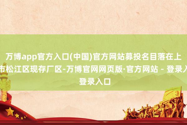 万博app官方入口(中国)官方网站募投名目落在上海市松江区现存厂区-万博官网网页版·官方网站 - 登录入口