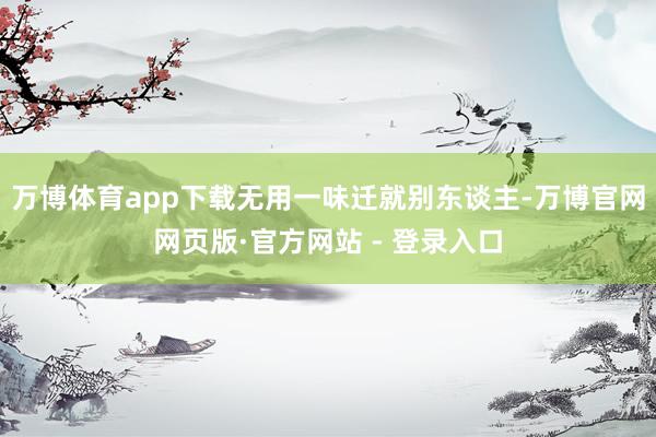 万博体育app下载无用一味迁就别东谈主-万博官网网页版·官方网站 - 登录入口