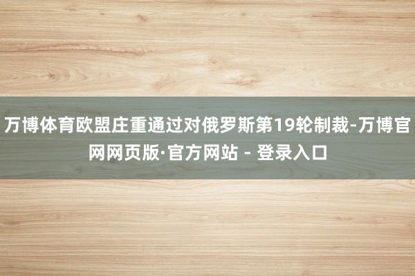万博体育欧盟庄重通过对俄罗斯第19轮制裁-万博官网网页版·官方网站 - 登录入口
