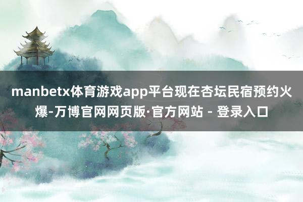 manbetx体育游戏app平台现在杏坛民宿预约火爆-万博官网网页版·官方网站 - 登录入口