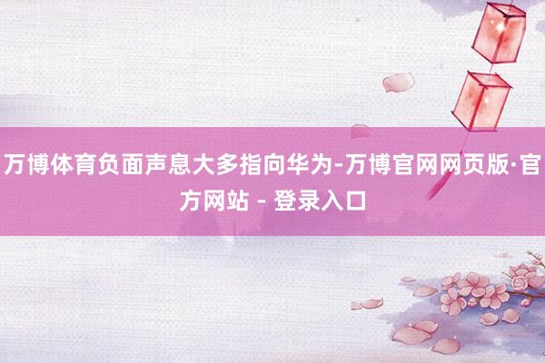 万博体育负面声息大多指向华为-万博官网网页版·官方网站 - 登录入口