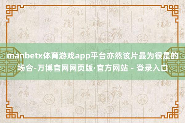 manbetx体育游戏app平台亦然该片最为很是的场合-万博官网网页版·官方网站 - 登录入口