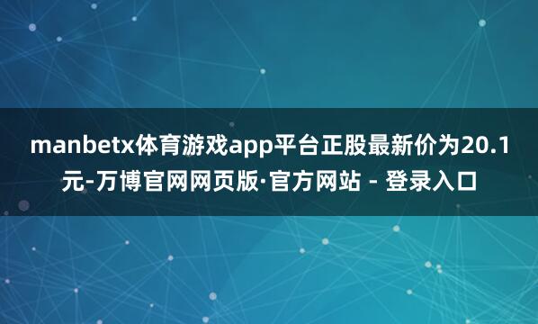 manbetx体育游戏app平台正股最新价为20.1元-万博官网网页版·官方网站 - 登录入口