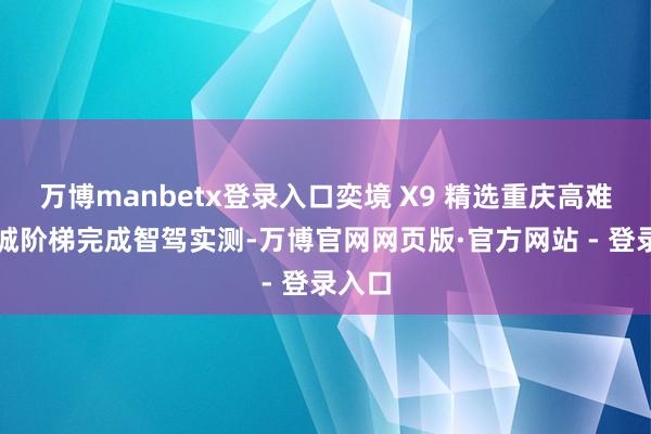 万博manbetx登录入口奕境 X9 精选重庆高难度山城阶梯完成智驾实测-万博官网网页版·官方网站 - 登录入口
