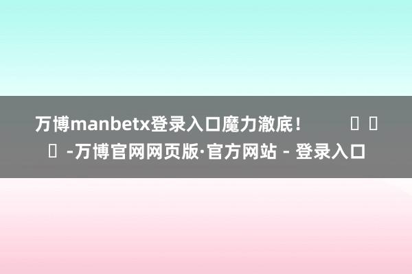 万博manbetx登录入口魔力澈底！        			-万博官网网页版·官方网站 - 登录入口