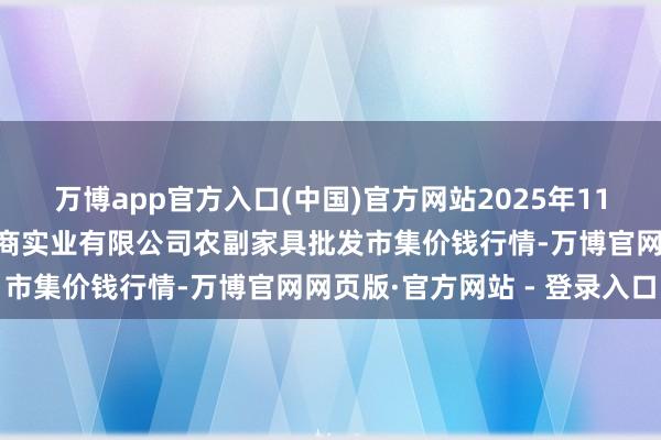 万博app官方入口(中国)官方网站2025年11月14日晋城市绿盛农工商实业有限公司农副家具批发市集价钱行情-万博官网网页版·官方网站 - 登录入口