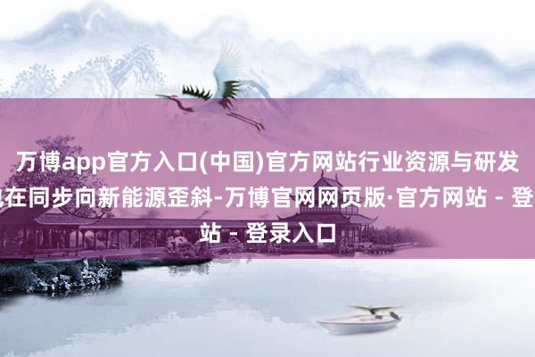 万博app官方入口(中国)官方网站行业资源与研发力量也在同步向新能源歪斜-万博官网网页版·官方网站 - 登录入口