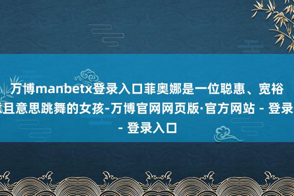 万博manbetx登录入口菲奥娜是一位聪惠、宽裕创意且意思跳舞的女孩-万博官网网页版·官方网站 - 登录入口