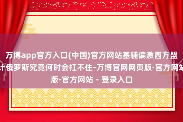万博app官方入口(中国)官方网站基辅偏激西方盟友一直在预计俄罗斯究竟何时会扛不住-万博官网网页版·官方网站 - 登录入口