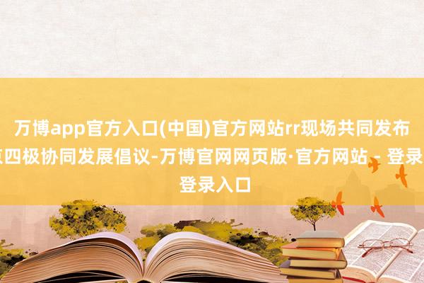 万博app官方入口(中国)官方网站rr现场共同发布北京四极协同发展倡议-万博官网网页版·官方网站 - 登录入口