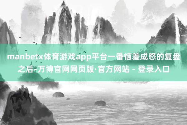 manbetx体育游戏app平台一番恼羞成怒的复盘之后-万博官网网页版·官方网站 - 登录入口
