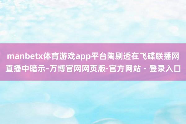 manbetx体育游戏app平台陶剔透在飞碟联播网直播中暗示-万博官网网页版·官方网站 - 登录入口