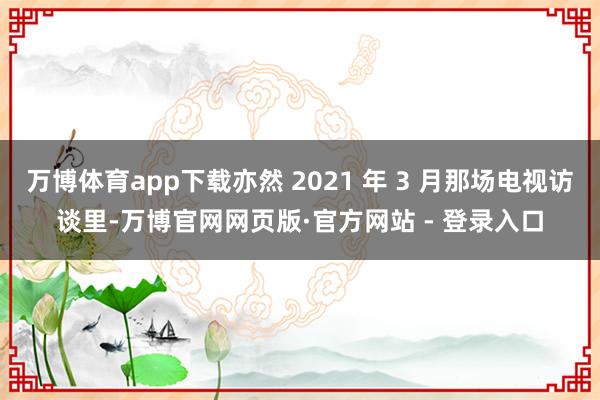 万博体育app下载亦然 2021 年 3 月那场电视访谈里-万博官网网页版·官方网站 - 登录入口