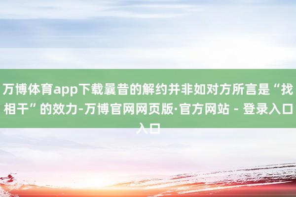 万博体育app下载曩昔的解约并非如对方所言是“找相干”的效力-万博官网网页版·官方网站 - 登录入口